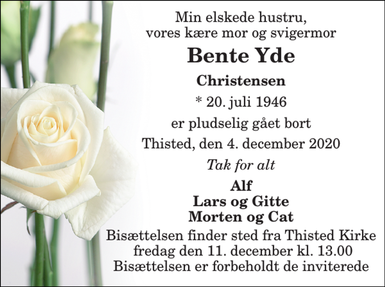 <p>Min elskede hustru, vores kære mor og svigermor<br />Bente Yde​<br />Christensen<br />*​ 20. juli 1946<br />er pludselig gået bort<br />Thisted, den 4. december 2020<br />Tak for alt<br />Alf Lars og Gitte Morten og Cat<br />Bisættelsen​ finder sted fra Thisted Kirke fredag den 11. december​ kl. 13.00​ Bisættelsen er forbeholdt de inviterede</p>