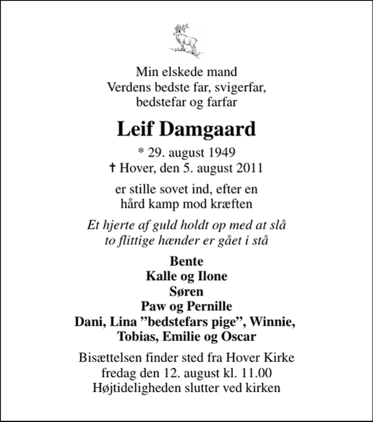 <p>Min elskede mand Verdens bedste far, svigerfar, bedstefar og farfar<br />Leif Damgaard<br />* 29. august 1949<br />✝ Hover, den 5. august 2011<br />er stille sovet ind, efter en hård kamp mod kræften<br />Et hjerte af guld holdt op med at slå to flittige hænder er gået i stå<br />Bente Kalle og Ilone Søren Paw og Pernille Dani, Lina bedstefars pige, Winnie, Tobias, Emilie og Oscar<br />Bisættelsen finder sted fra Hover Kirke fredag den 12. august kl. 11.00 Højtideligheden slutter ved kirken</p>