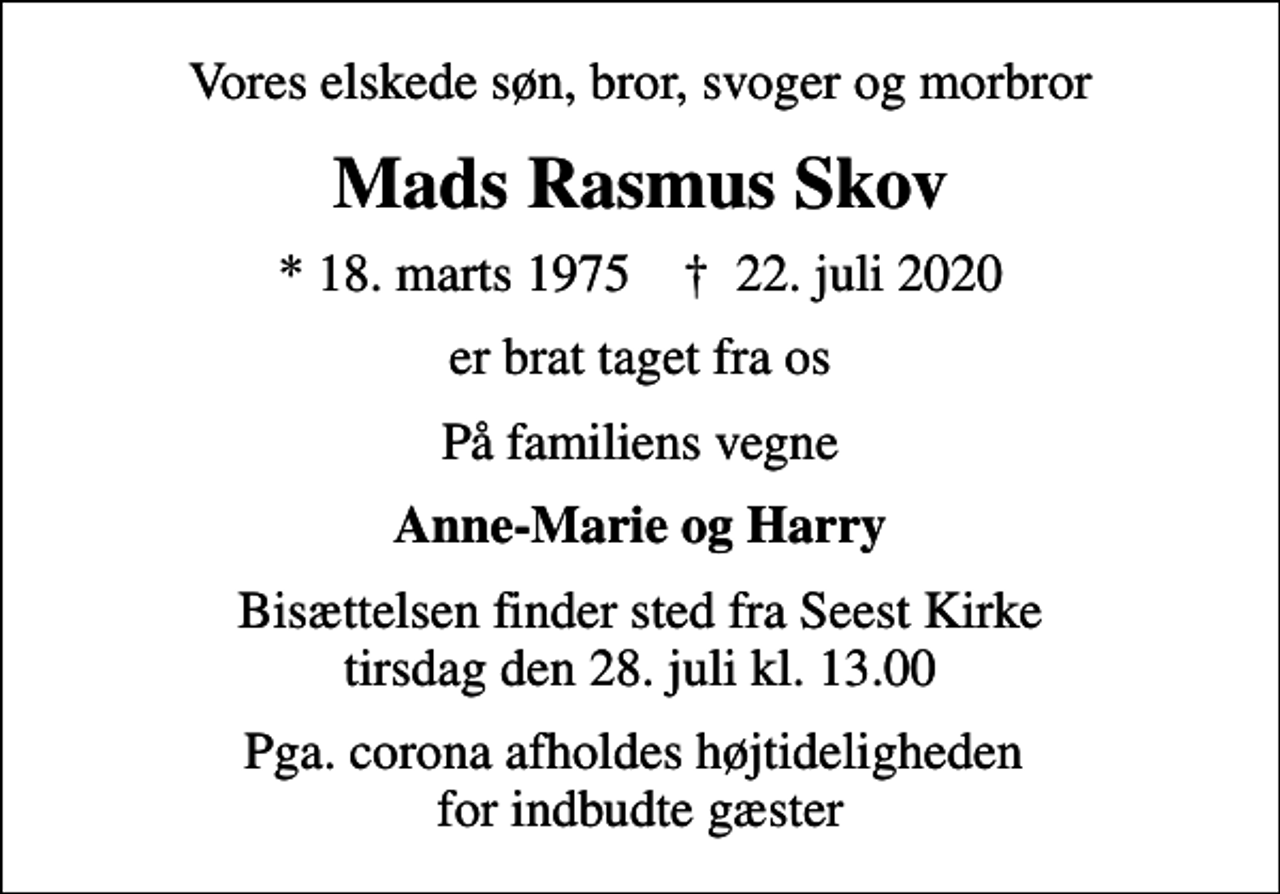 <p>Vores elskede søn, bror, svoger og morbror<br />Mads Rasmus Skov<br />* 18. marts 1975 ✝ 22. juli 2020<br />er brat taget fra os<br />På familiens vegne<br />Anne-Marie og Harry<br />Bisættelsen finder sted fra Seest Kirke tirsdag den 28. juli kl. 13.00<br />Pga. corona afholdes højtideligheden for indbudte gæster</p>