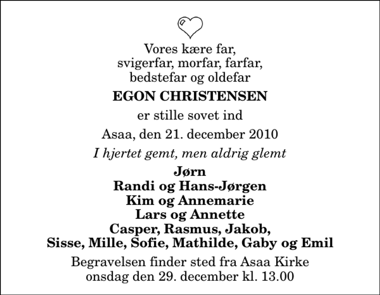 <p>Vores kære far, svigerfar, morfar, farfar, bedstefar og oldefar<br />Egon Christensen<br />er stille sovet ind<br />Asaa, den 21. december 2010<br />I hjertet gemt, men aldrig glemt<br />Jørn Randi og Hans-Jørgen Kim og Annemarie Lars og Annette Casper, Rasmus, Jakob, Sisse, Mille, Sofie, Mathilde, Gaby og Emil<br />Begravelsen finder sted fra Aså Kirke onsdag den 29. december kl. 13.00</p>