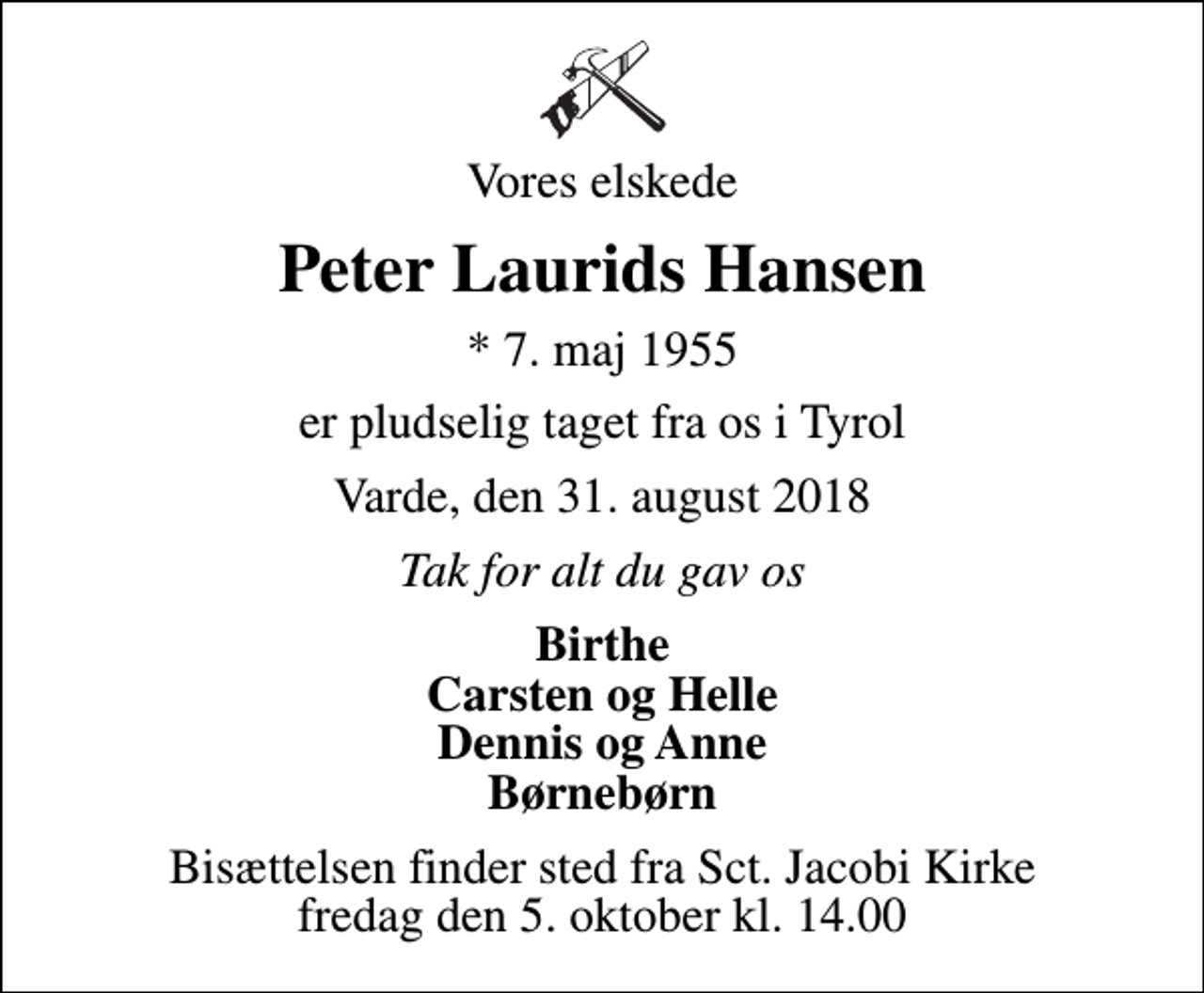 <p>Vores elskede<br />Peter Laurids Hansen<br />* 7. maj 1955<br />er pludselig taget fra os i Tyrol<br />Varde, den 31. august 2018<br />Tak for alt du gav os<br />Birthe Carsten og Helle Dennis og Anne Børnebørn<br />Bisættelsen finder sted fra Sct. Jacobi Kirke fredag den 5. oktober kl. 14.00</p>