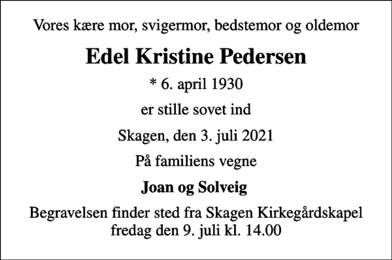 <p>Vores kære mor, svigermor, bedstemor og oldemor<br />Edel Kristine Pedersen<br />* 6. april 1930<br />er stille sovet ind<br />Skagen, den 3. juli 2021<br />På familiens vegne<br />Joan og Solveig<br />Begravelsen finder sted fra Skagen Kirkegårdskapel fredag den 9. juli kl. 14.00</p>
