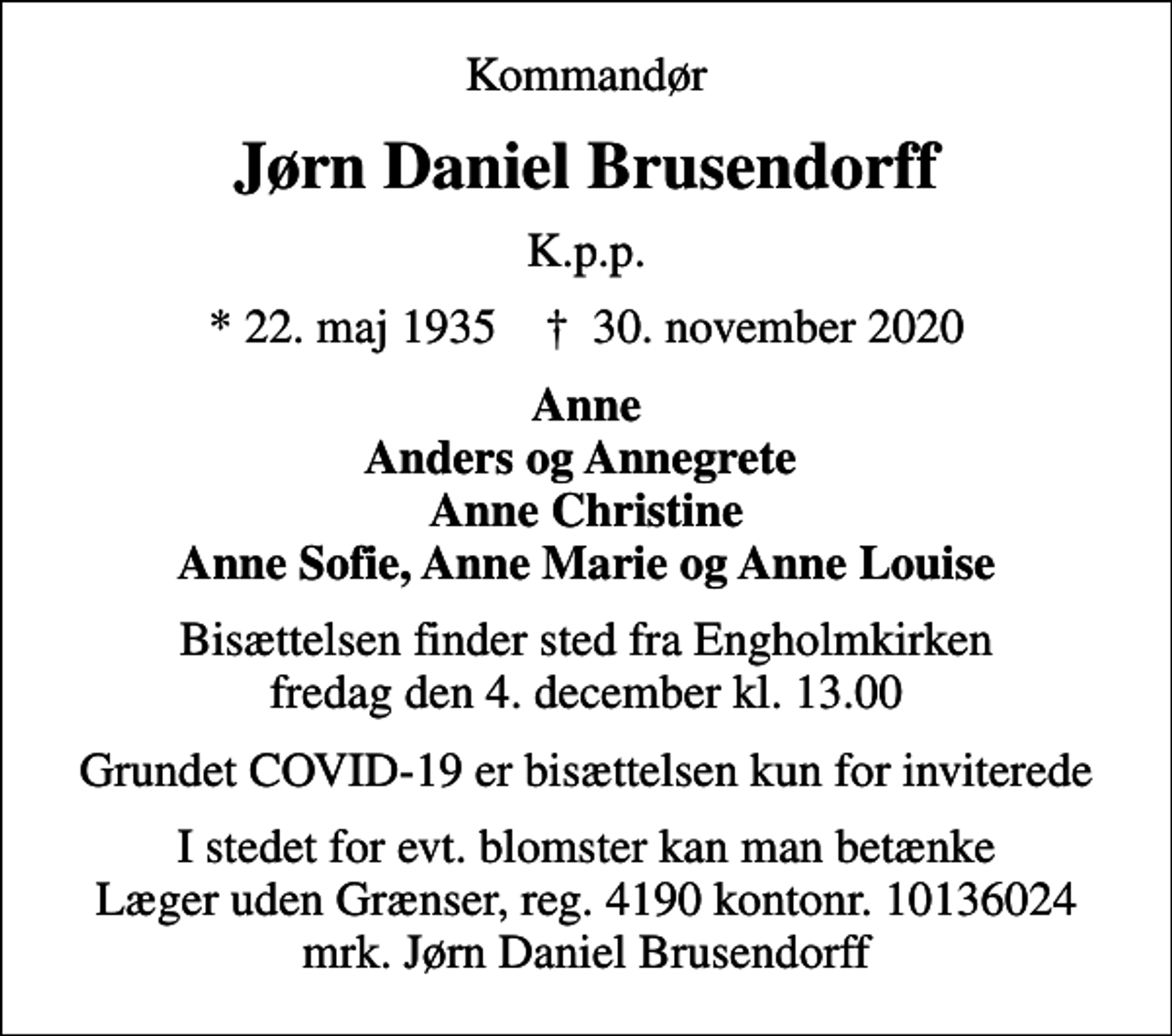 <p>Kommandør<br />Jørn Daniel Brusendorff<br />K.p.p.<br />* 22. maj 1935 ✝ 30. november 2020<br />Anne Anders og Annegrete Anne Christine Anne Sofie, Anne Marie og Anne Louise<br />Bisættelsen finder sted fra Engholmkirken fredag den 4. december kl. 13.00<br />Grundet COVID-19 er bisættelsen kun for inviterede<br />I stedet for evt. blomster kan man betænke<br />Læger uden Grænser reg.4190kontonr.10136024mrk. Jørn Daniel<br />Brusendorff</p>