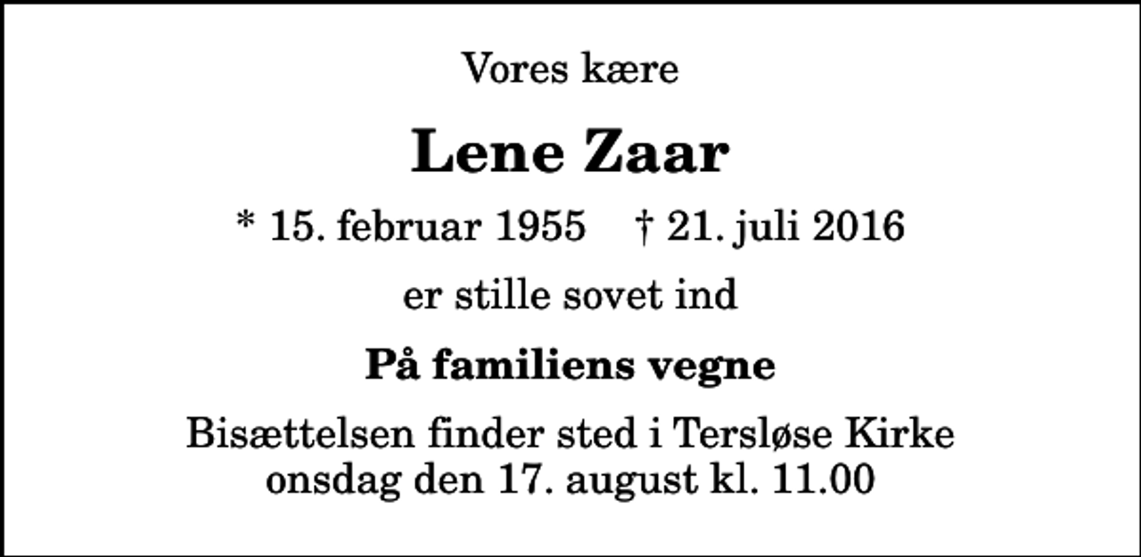 <p>Vores kære<br />Lene Zaar<br />* 15. februar 1955 ✝ 21. juli 2016<br />er stille sovet ind<br />På familiens vegne<br />Bisættelsen finder sted i Tersløse Kirke onsdag den 17. august kl. 11.00</p>