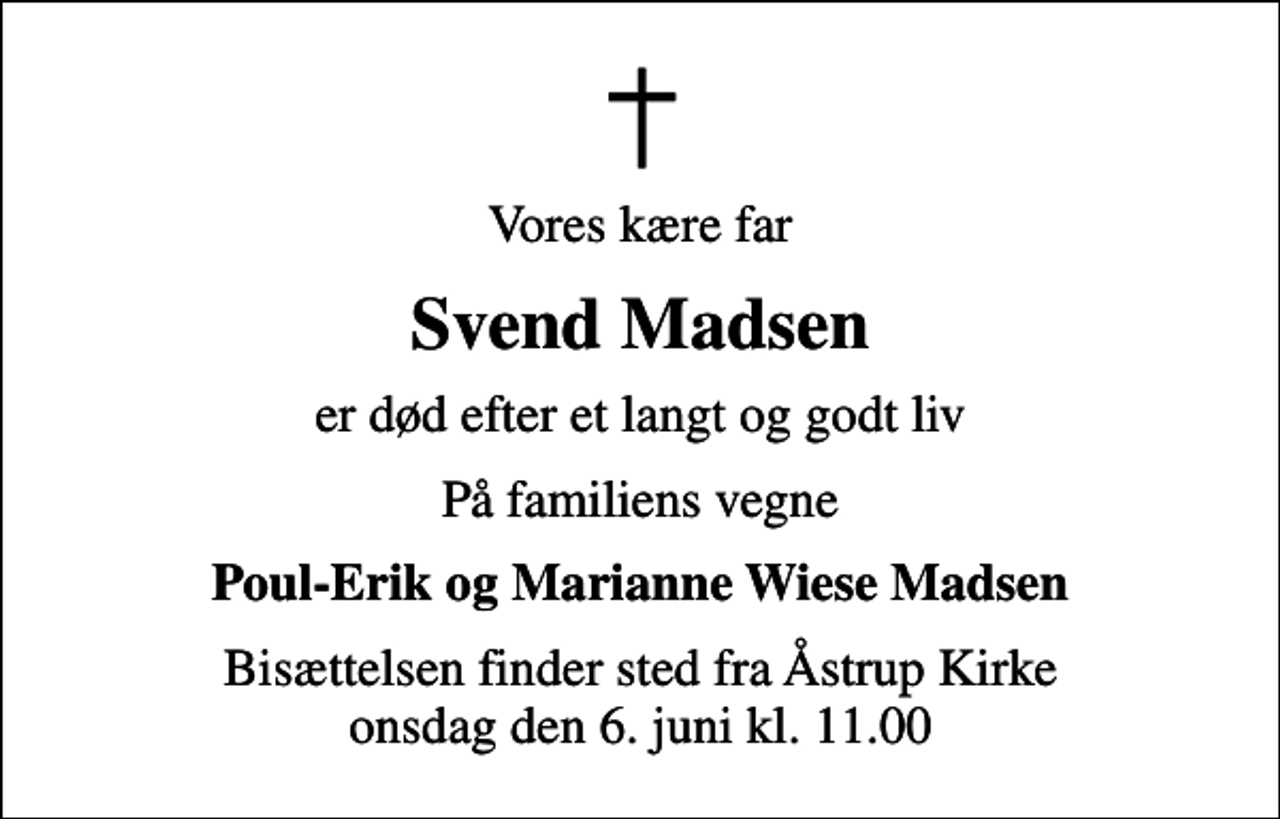 <p>Vores kære far<br />Svend Madsen<br />er død efter et langt og godt liv<br />På familiens vegne<br />Poul-Erik og Marianne Wiese Madsen<br />Bisættelsen finder sted fra Åstrup Kirke onsdag den 6. juni kl. 11.00</p>