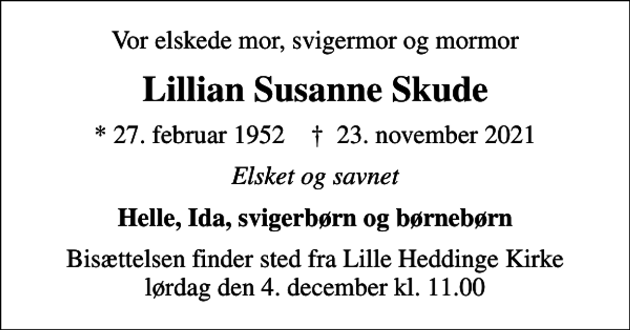 <p>Vor elskede mor, svigermor og mormor<br />Lillian Susanne Skude<br />* 27. februar 1952 ✝ 23. november 2021<br />Elsket og savnet<br />Helle, Ida, svigerbørn og børnebørn<br />Bisættelsen finder sted fra Lille Heddinge Kirke lørdag den 4. december kl. 11.00</p>