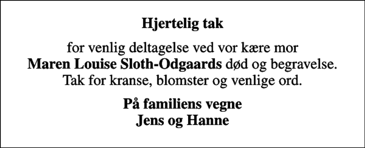 <p>Hjertelig tak<br />for venlig deltagelse ved vor kære mor <em>Maren Louise Sloth-Odgaards</em> død og begravelse. Tak for kranse, blomster og venlige ord.<br /><em>På familiens vegne Jens og Hanne</em></p>