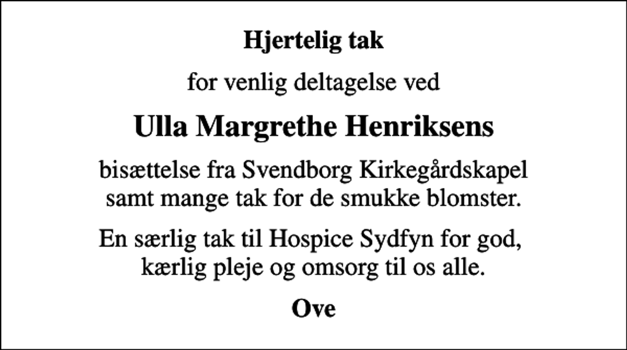 <p>Hjertelig tak<br />for venlig deltagelse ved<br />Ulla Margrethe Henriksens<br />bisættelse fra Svendborg Kirkegårdskapel samt mange tak for de smukke blomster.<br />En særlig tak til Hospice Sydfyn for god, kærlig pleje og omsorg til os alle.<br />Ove</p>