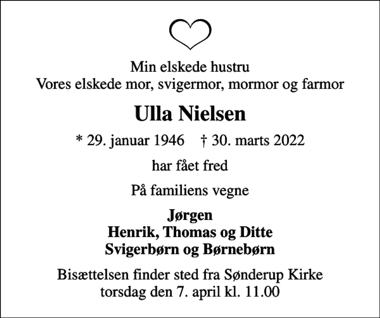<p>Min elskede hustru Vores elskede mor, svigermor, mormor og farmor<br />Ulla Nielsen<br />* 29. januar 1946 ✝ 30. marts 2022<br />har fået fred<br />På familiens vegne<br />Jørgen Henrik, Thomas og Ditte Svigerbørn og Børnebørn<br />Bisættelsen finder sted fra Sønderup Kirke torsdag den 7. april kl. 11.00</p>
