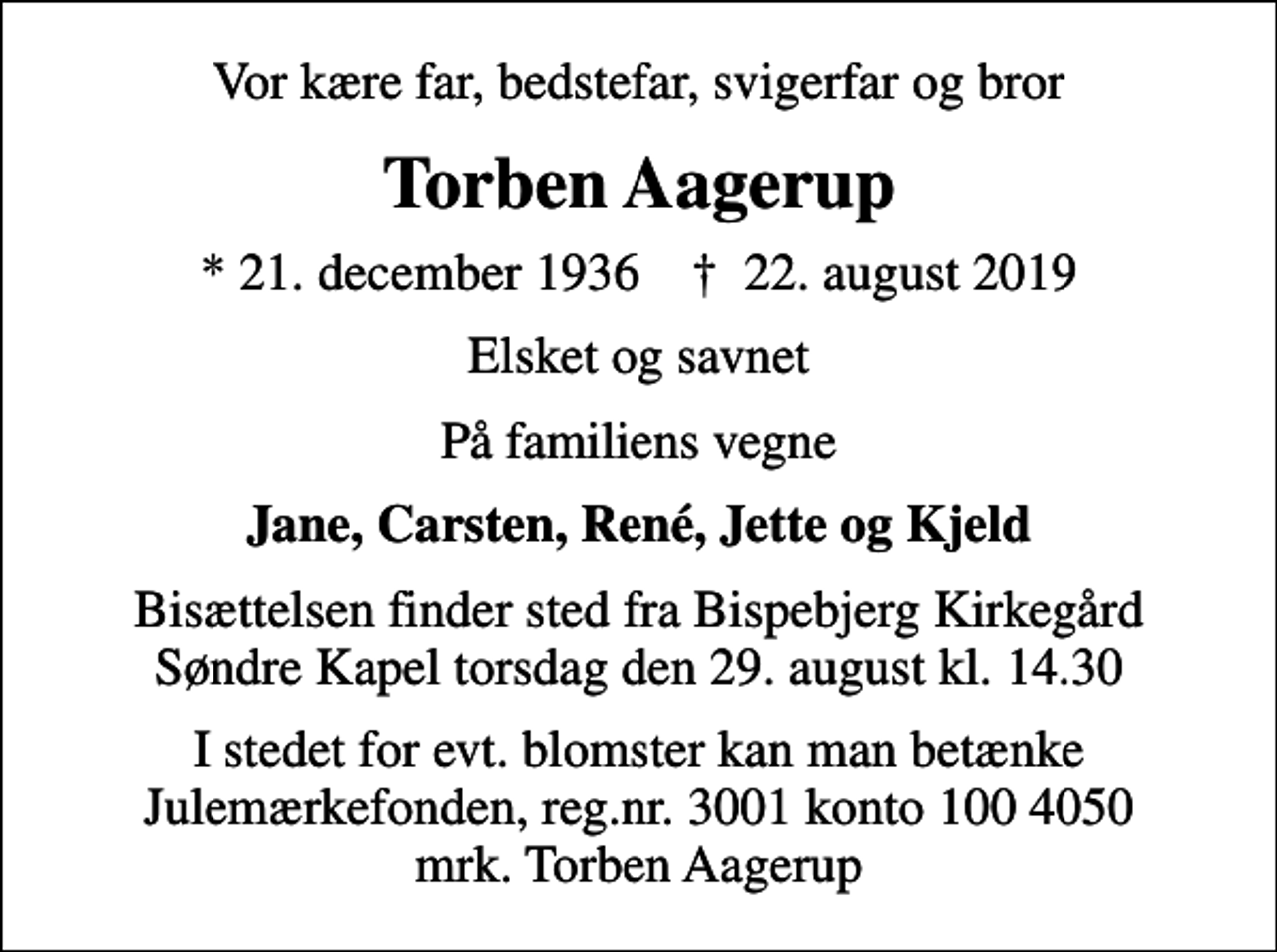 <p>Vor kære far, bedstefar, svigerfar og bror<br />Torben Aagerup<br />* 21. december 1936 ✝ 22. august 2019<br />Elsket og savnet<br />På familiens vegne<br />Jane, Carsten, René, Jette og Kjeld<br />Bisættelsen finder sted fra Bispebjerg Kirkegård Søndre Kapel torsdag den 29. august kl. 14.30<br />I stedet for evt. blomster kan man betænke<br />Julemærkefonden reg.3001konto1004050mrk. Torben<br />Aagerup</p>