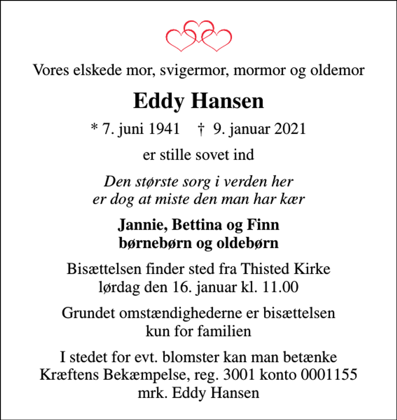 <p>Vores elskede mor, svigermor, mormor og oldemor<br />Eddy Hansen<br />* 7. juni 1941 ✝ 9. januar 2021<br />er stille sovet ind<br />Den største sorg i verden her er dog at miste den man har kær<br />Jannie, Bettina og Finn børnebørn og oldebørn<br />Bisættelsen finder sted fra Thisted Kirke lørdag den 16. januar kl. 11.00<br />Grundet omstændighederne er bisættelsen kun for familien<br />I stedet for evt. blomster kan man betænke<br />Kræftens Bekæmpelse reg.3001konto0001155mrk. Eddy<br />Hansen</p>