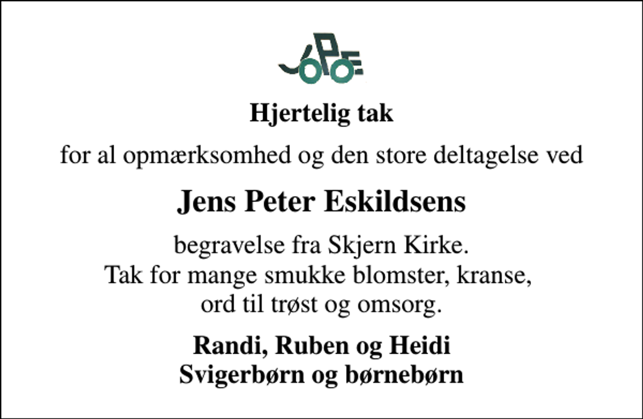 <p>Hjertelig tak<br />for al opmærksomhed og den store deltagelse ved<br />Jens Peter Eskildsens<br />begravelse fra Skjern Kirke. Tak for mange smukke blomster, kranse, ord til trøst og omsorg.<br />Randi, Ruben og Heidi Svigerbørn og børnebørn</p>