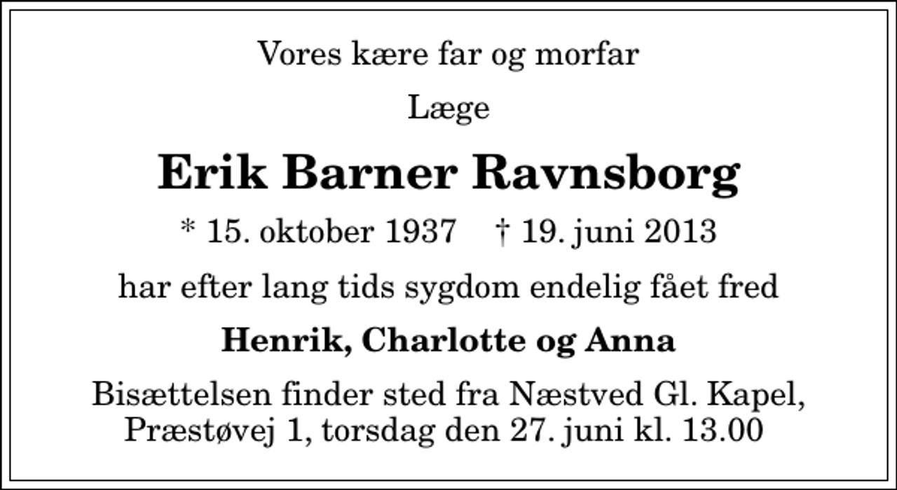 <p>Vores kære far og morfar<br />Læge<br />Erik Barner Ravnsborg<br />* 15. oktober 1937 ✝ 19. juni 2013<br />har efter lang tids sygdom endelig fået fred<br />Henrik, Charlotte og Anna<br />Bisættelsen finder sted fra Næstved Gl. Kapel, Præstøvej 1, torsdag den 27. juni kl. 13.00</p>