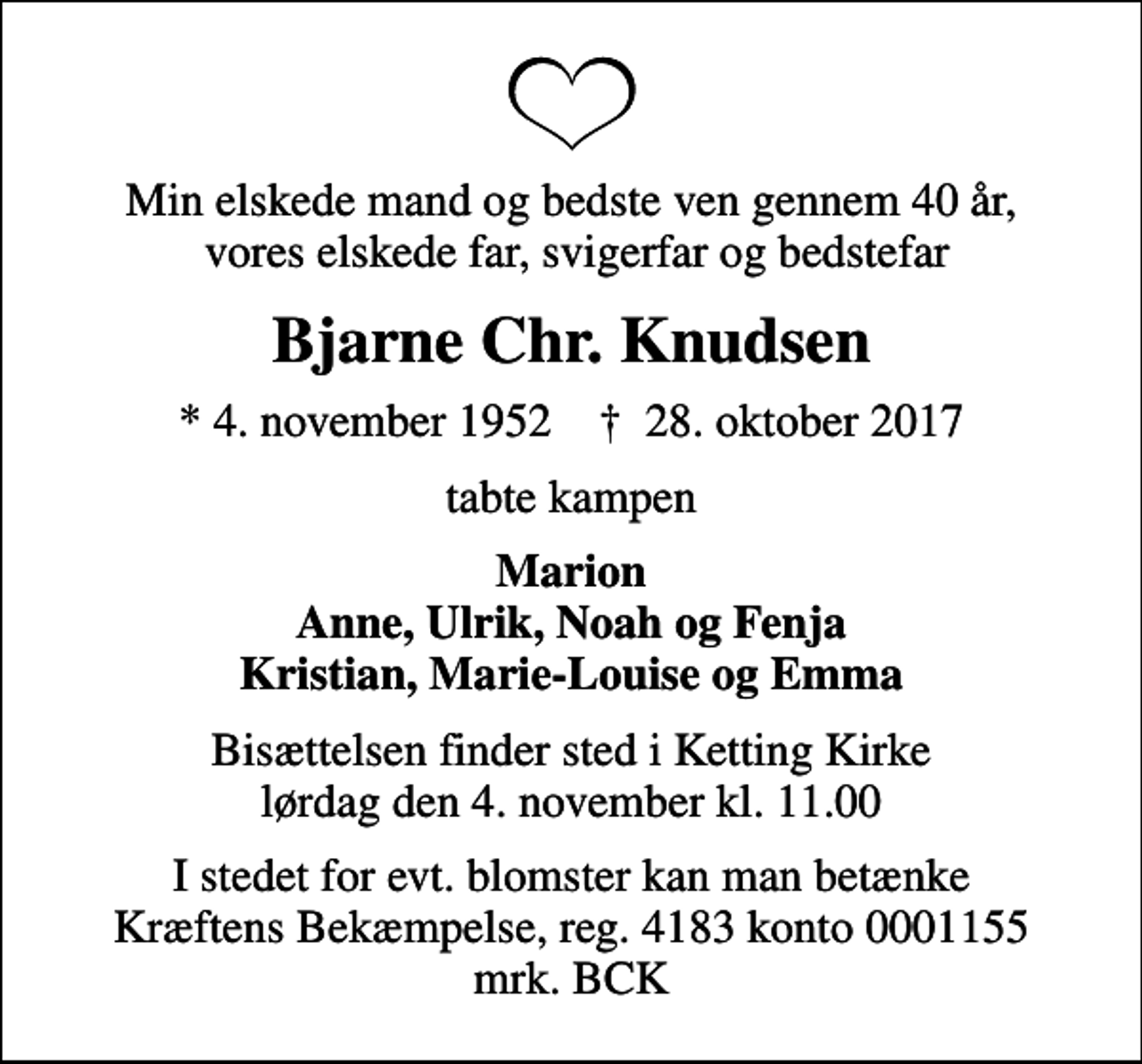 <p>Min elskede mand og bedste ven gennem 40 år, vores elskede far, svigerfar og bedstefar<br />Bjarne Chr. Knudsen<br />* 4. november 1952 ✝ 28. oktober 2017<br />tabte kampen<br />Marion Anne, Ulrik, Noah og Fenja Kristian, Marie-Louise og Emma<br />Bisættelsen finder sted i Ketting Kirke lørdag den 4. november kl. 11.00<br />I stedet for evt. blomster kan man betænke<br />Kræftens Bekæmpelse reg.4183konto0001155mrk. Bjarne Chr.<br />Knudsen<br />I stedet for evt. blomster kan man betænke Kræftens Bekæmpelse, reg. 4183 konto 0001155 mrk. BCK</p>
