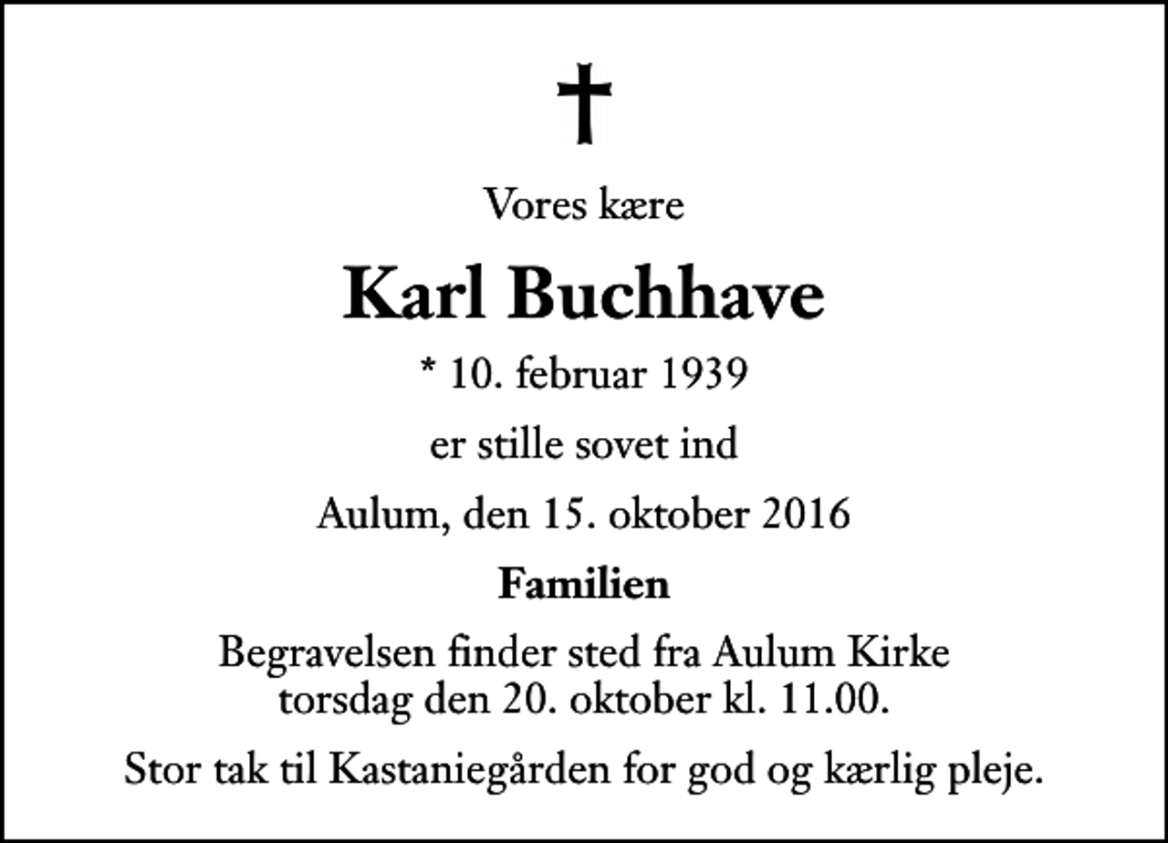 <p>Vores kære<br />Karl Buchhave<br />* 10. februar 1939<br />er stille sovet ind<br />Aulum, den 15. oktober 2016<br />Familien<br />Begravelsen finder sted fra Aulum Kirke torsdag den 20. oktober kl. 11.00<br />Stor tak til Kastaniegården for god og kærlig pleje.</p>