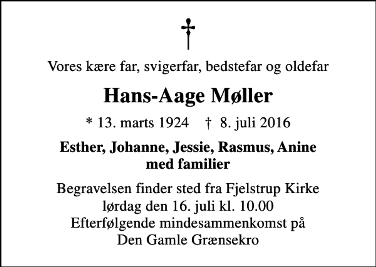 <p>Vores kære far, svigerfar, bedstefar og oldefar<br />Hans-Aage Møller<br />* 13. marts 1924 ✝ 8. juli 2016<br />Esther, Johanne, Jessie, Rasmus, Anine med familier<br />Begravelsen finder sted fra Fjelstrup Kirke lørdag den 16. juli kl. 10.00 Efterfølgende mindesammenkomst på Den Gamle Grænsekro</p>