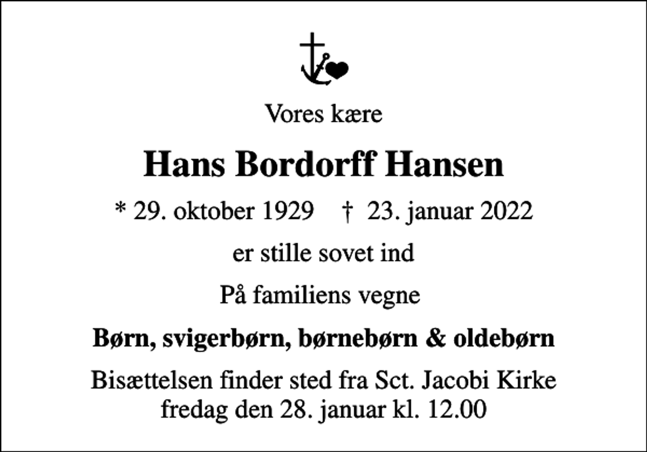 <p>Vores kære<br />Hans Bordorff Hansen<br />* 29. oktober 1929 ✝ 23. januar 2022<br />er stille sovet ind<br />På familiens vegne<br />Børn, svigerbørn, børnebørn &amp; oldebørn<br />Bisættelsen finder sted fra Sct. Jacobi Kirke fredag den 28. januar kl. 12.00</p>