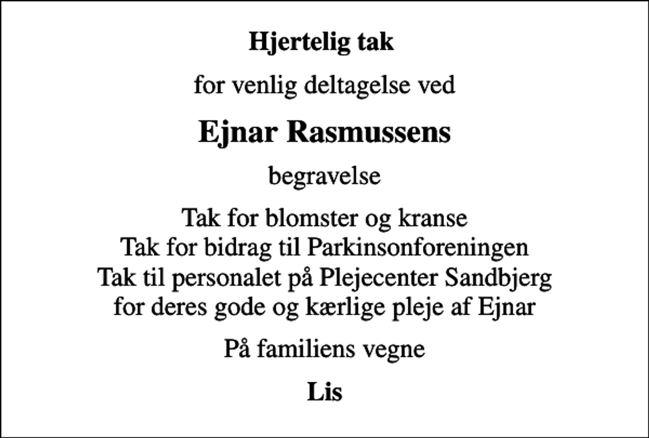 <p>Hjertelig tak<br />for venlig deltagelse ved<br />Ejnar Rasmussens<br />begravelse<br />Tak for blomster og kranse Tak for bidrag til Parkinsonforeningen Tak til personalet på Plejecenter Sandbjerg for deres gode og kærlige pleje af Ejnar<br />På familiens vegne<br />Lis</p>