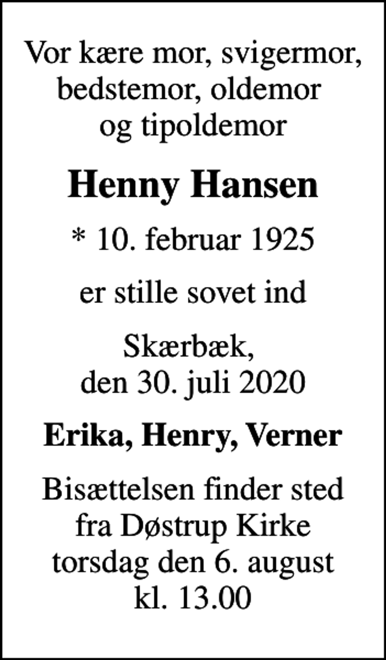 <p>Vor kære mor, svigermor, bedstemor, oldemor og tipoldemor<br />Henny Hansen<br />* 10. februar 1925<br />er stille sovet ind<br />Skærbæk, den 30. juli 2020<br />Erika, Henry, Verner<br />Bisættelsen finder sted fra Døstrup Kirke torsdag den 6. august kl. 13.00</p>