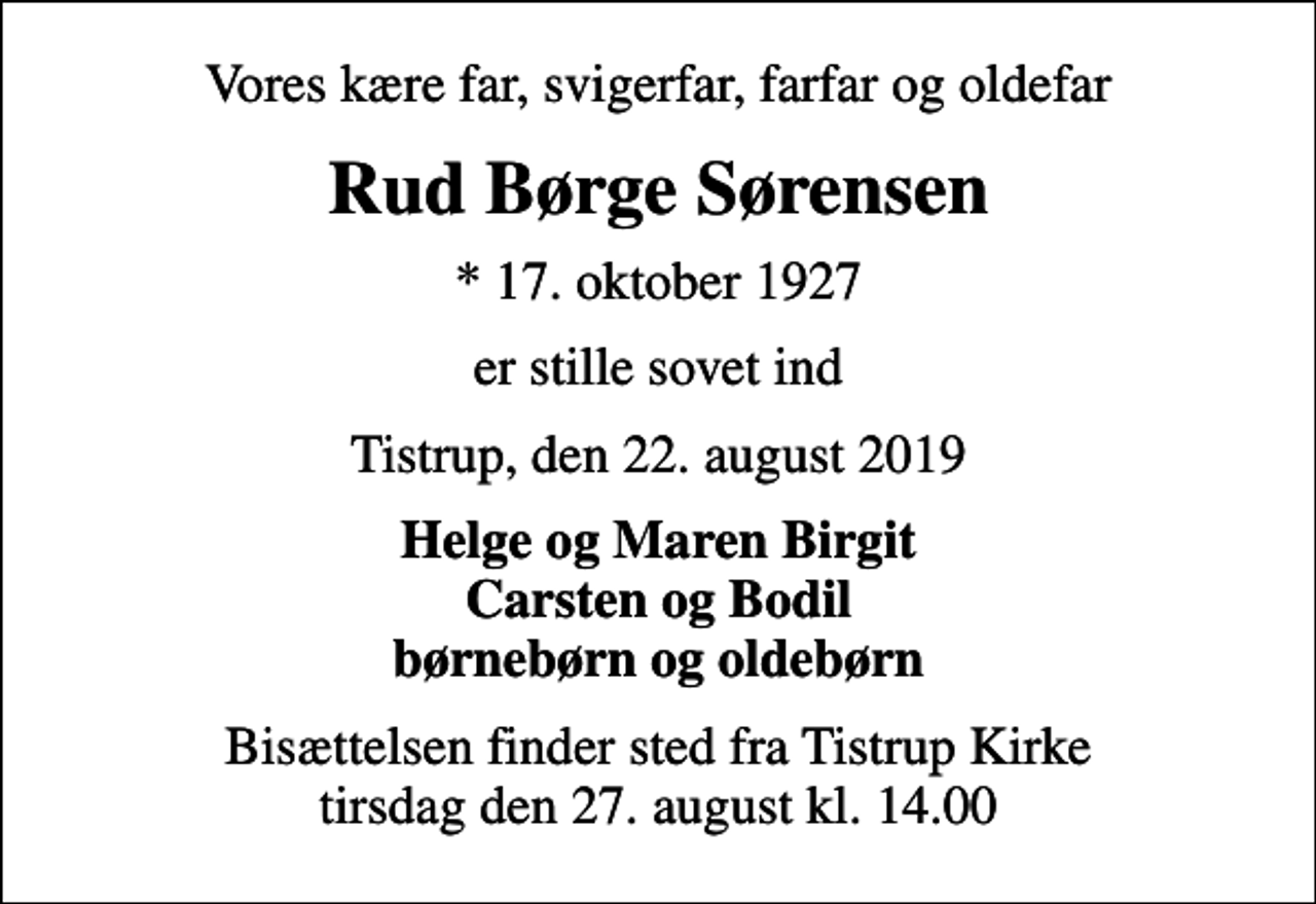 <p>Vores kære far, svigerfar, farfar og oldefar<br />Rud Børge Sørensen<br />* 17. oktober 1927<br />er stille sovet ind<br />Tistrup, den 22. august 2019<br />Helge og Maren Birgit Carsten og Bodil børnebørn og oldebørn<br />Bisættelsen finder sted fra Tistrup Kirke tirsdag den 27. august kl. 14.00</p>
