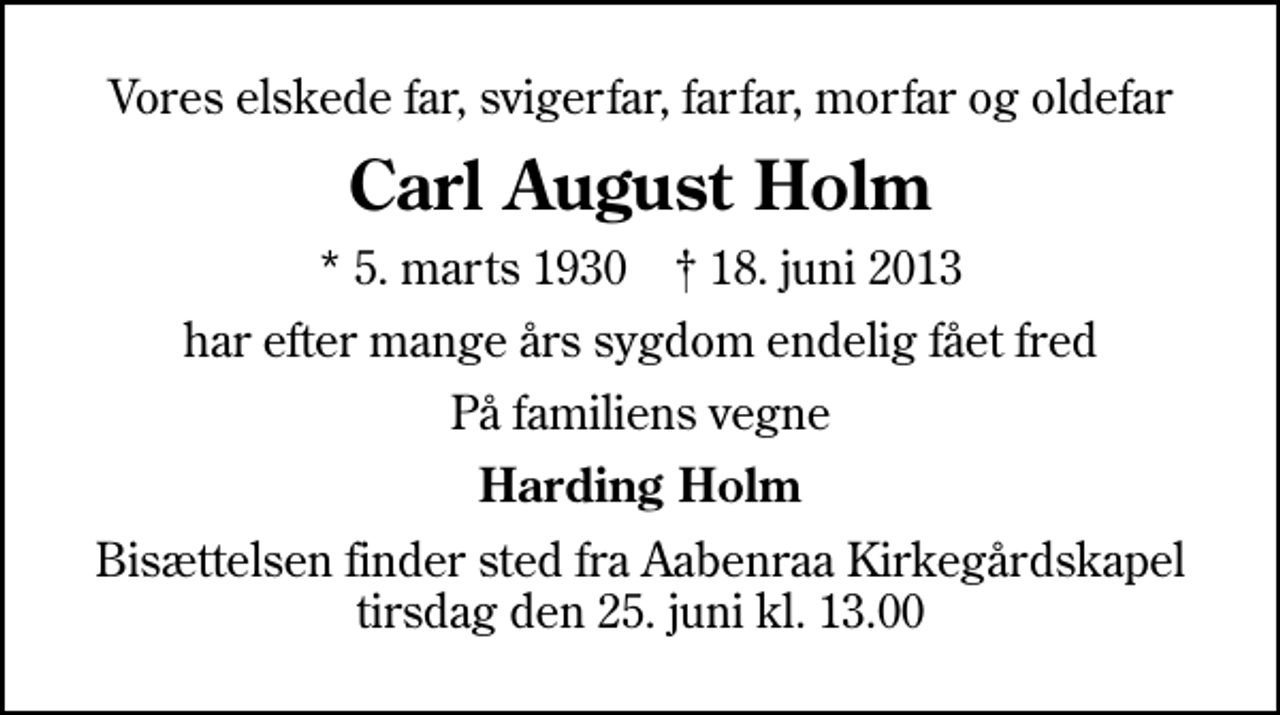 <p>Vores elskede far, svigerfar, farfar, morfar og oldefar<br />Carl August Holm<br />* 5. marts 1930 ✝ 18. juni 2013<br />har efter mange års sygdom endelig fået fred<br />På familiens vegne<br />Harding Holm<br />Bisættelsen finder sted fra Aabenraa Kirkegårdskapel tirsdag den 25. juni kl. 13.00</p>