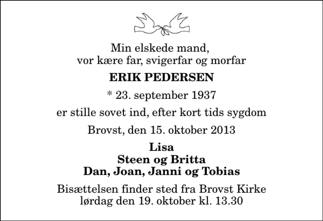 <p>Min elskede mand, vor kære far, svigerfar og morfar<br />Erik Pedersen<br />* 23. september 1937<br />er stille sovet ind, efter kort tids sygdom<br />Brovst, den 15. oktober 2013<br />Lisa Steen og Britta Dan, Joan, Janni og Tobias<br />Bisættelsen finder sted fra Brovst Kirke lørdag den 19. oktober kl. 13.30</p>