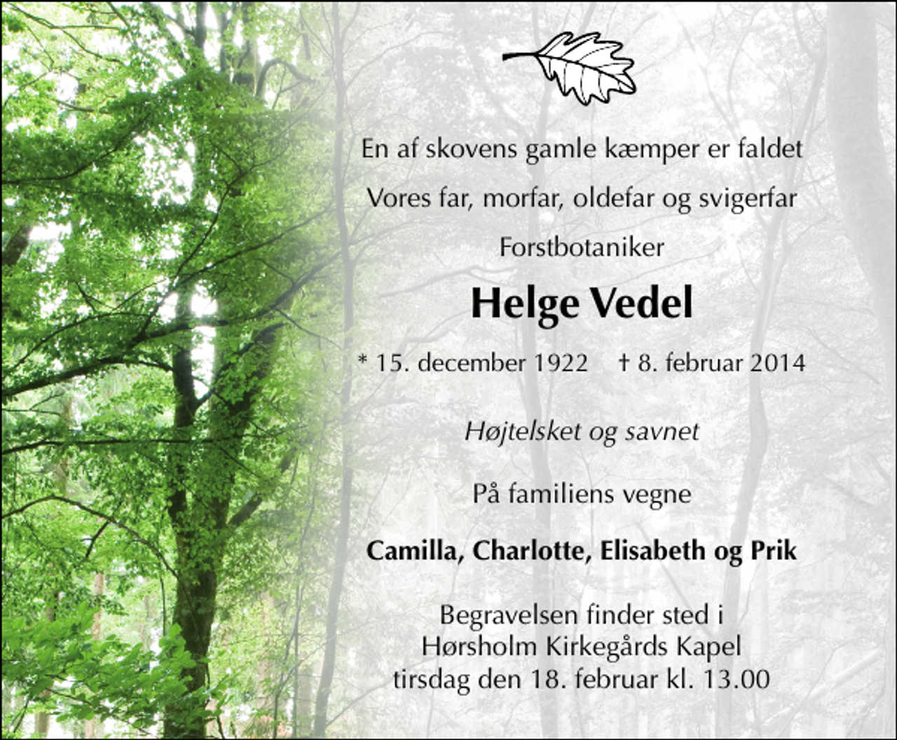 <p>En af skovens gamle kæmper er faldet<br />Vores far, morfar, oldefar og svigerfar Forstbotaniker<br />Helge Vedel<br />* 15. december 1922 ✝ 8. februar 2014<br />Højtelsket og savnet<br />På familiens vegne<br />Camilla, Charlotte, Elisabeth og Prik<br />Begravelsen finder sted i Hørsholm Kirkegårds Kapel tirsdag den 18. februar kl. 13.00</p>