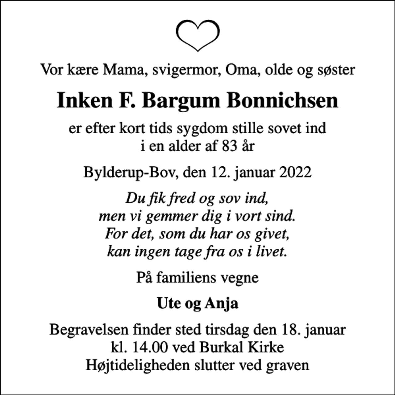 <p>Vor kære Mama, svigermor, Oma, olde og søster<br />Inken F. Bargum Bonnichsen<br />er efter kort tids sygdom stille sovet ind i en alder af 83 år<br />Bylderup-Bov, den 12. januar 2022<br />Du fik fred og sov ind, men vi gemmer dig i vort sind. For det, som du har os givet, kan ingen tage fra os i livet.<br />På familiens vegne<br />Ute og Anja<br />Begravelsen finder sted tirsdag den 18. januar kl. 14.00 ved Burkal Kirke Højtideligheden slutter ved graven</p>