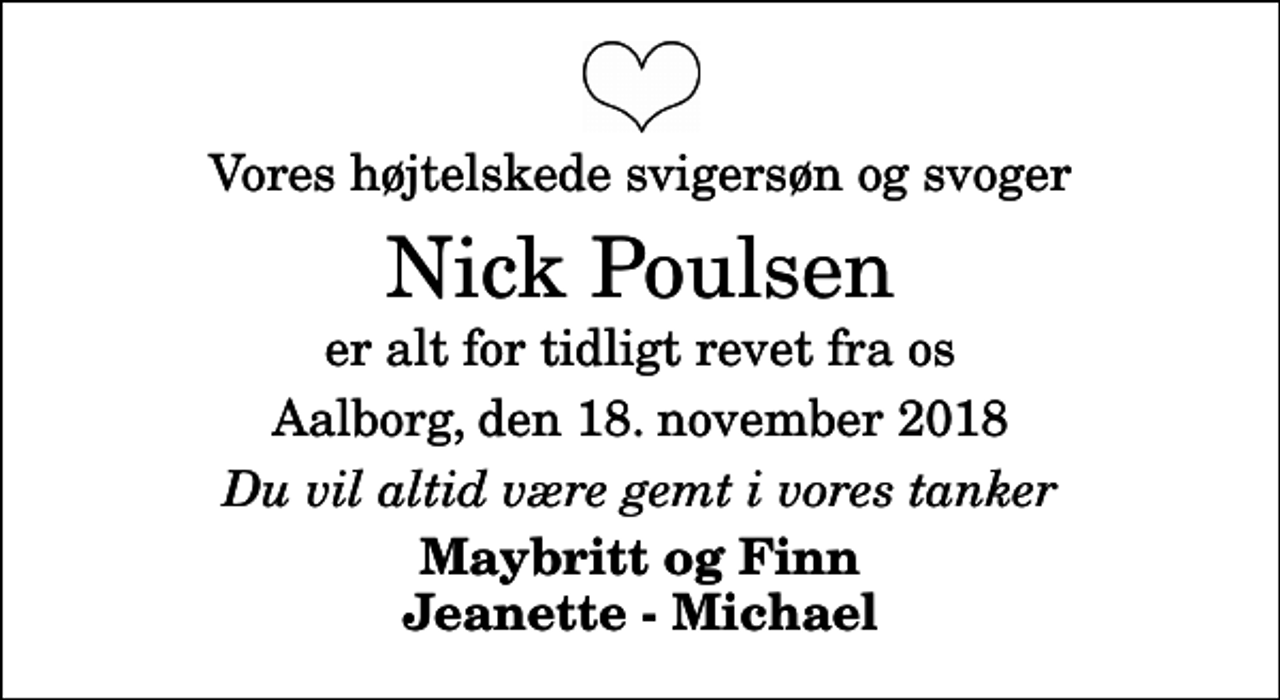 <p>Vores højtelskede svigersøn og svoger<br />Nick Poulsen<br />er alt for tidligt revet fra os<br />Aalborg, den 18. november 2018<br />Du vil altid være gemt i vores tanker<br />Maybritt og Finn Jeanette - Michael</p>