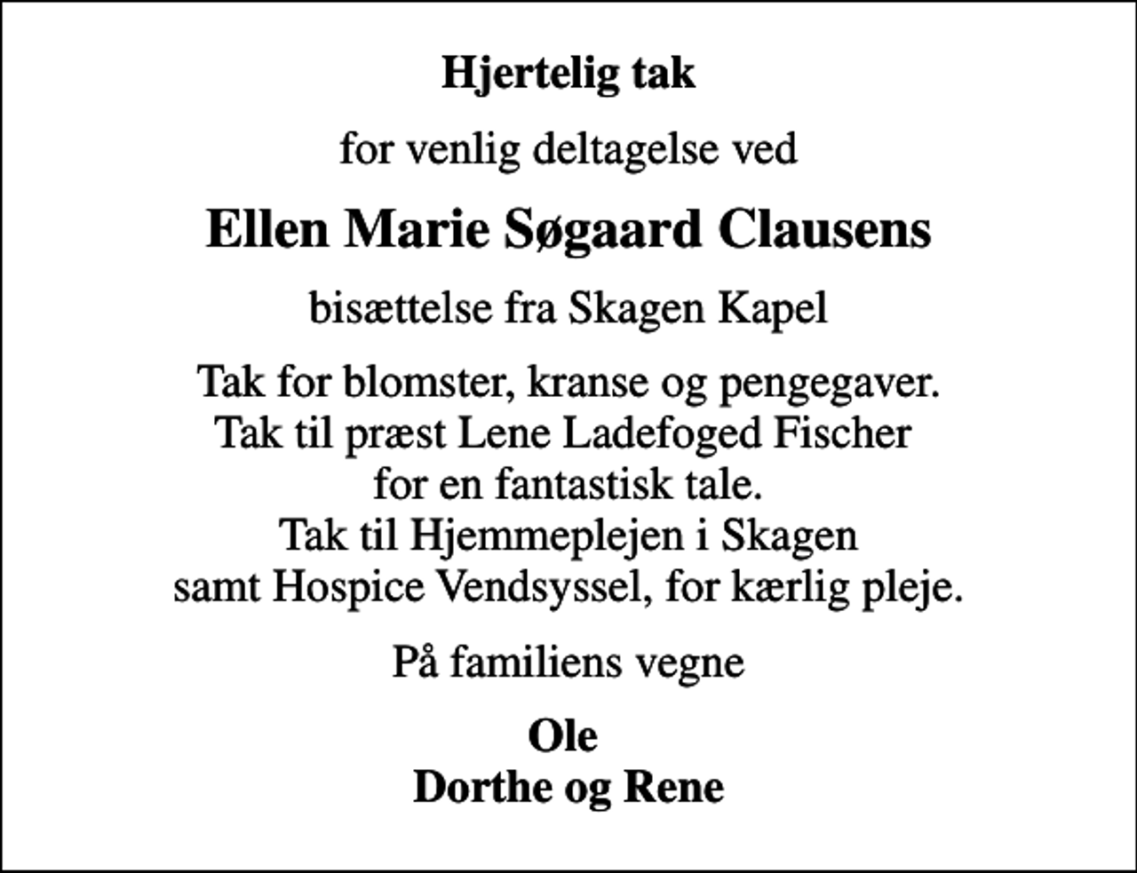 <p>Hjertelig tak<br />for venlig deltagelse ved<br />Ellen Marie Søgaard Clausens<br />bisættelse fra Skagen Kapel<br />Tak for blomster, kranse og pengegaver. Tak til præst Lene Ladefoged Fischer for en fantastisk tale. Tak til Hjemmeplejen i Skagen samt Hospice Vendsyssel, for kærlig pleje.<br />På familiens vegne<br />Ole Dorthe og Rene</p>