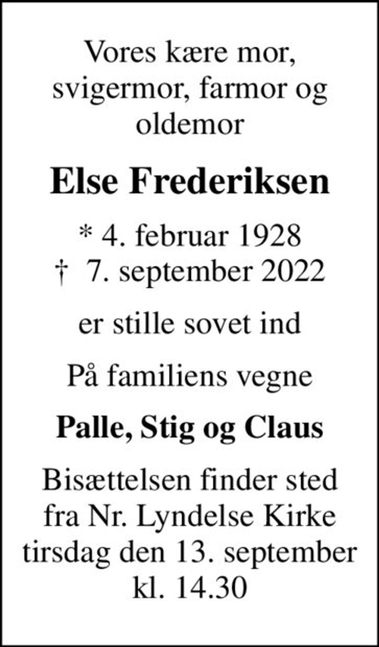 Vores kære mor, svigermor, farmor og oldemor
Else Frederiksen
* 4. februar 1928
						✝ 7. september 2022
er stille sovet ind
På familiens vegne
Palle, Stig og Claus
Bisættelsen finder sted fra Nr. Lyndelse Kirke tirsdag den 13. september kl. 14.30
