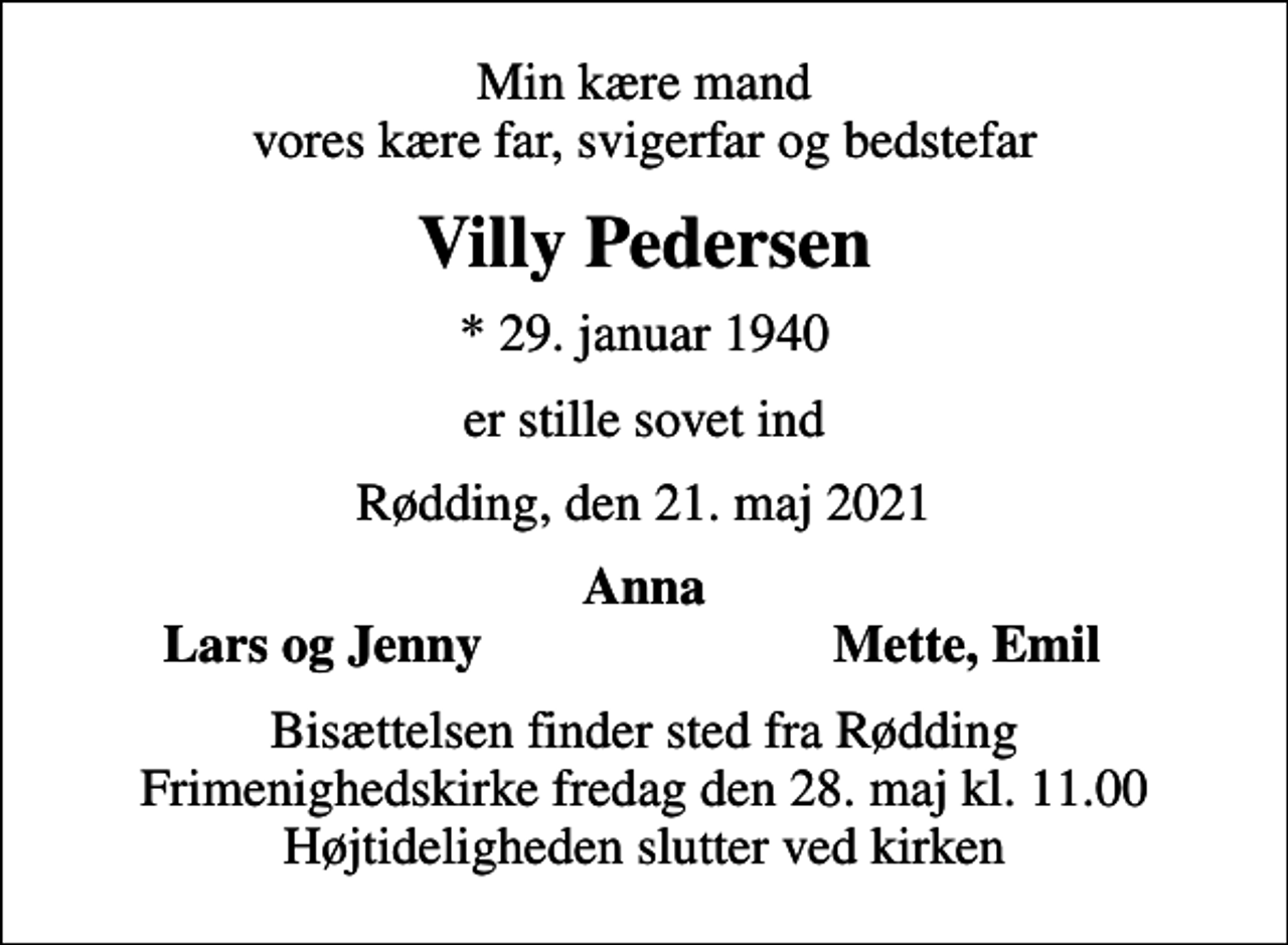 <p>Min kære mand vores kære far, svigerfar og bedstefar<br />Villy Pedersen<br />* 29. januar 1940<br />er stille sovet ind<br />Rødding, den 21. maj 2021<br />Anna<br />Lars og Jenny<br />Mette, Emil<br />Bisættelsen finder sted fra Rødding Frimenighedskirke fredag den 28. maj kl. 11.00 Højtideligheden slutter ved kirken</p>