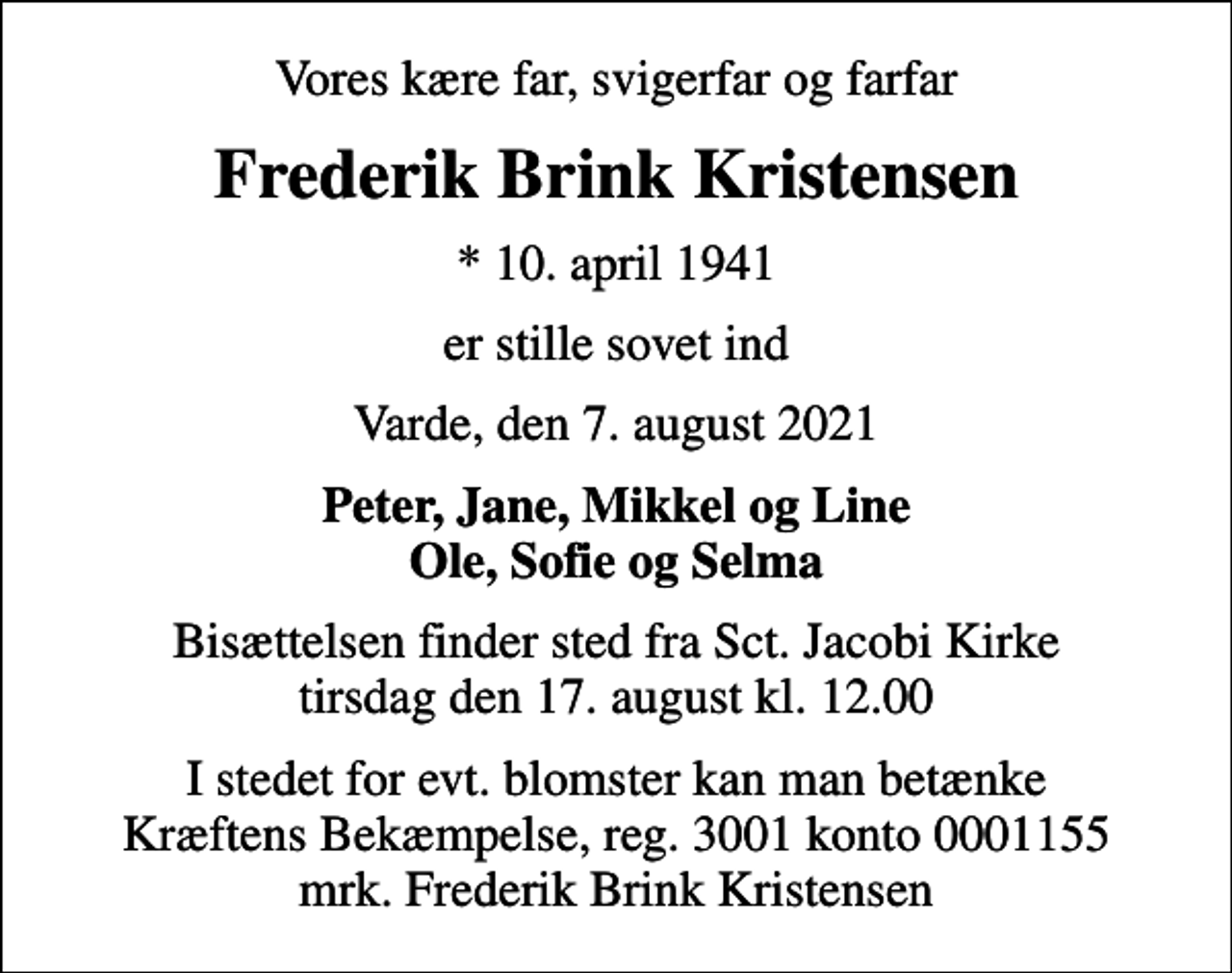 <p>Vores kære far, svigerfar og farfar<br />Frederik Brink Kristensen<br />* 10. april 1941<br />er stille sovet ind<br />Varde, den 7. august 2021<br />Peter, Jane, Mikkel og Line Ole, Sofie og Selma<br />Bisættelsen finder sted fra Sct. Jacobi Kirke tirsdag den 17. august kl. 12.00<br />I stedet for evt. blomster kan man betænke<br />Kræftens Bekæmpelse reg.3001konto0001155mrk. Frederik Brink<br />Kristensen</p>