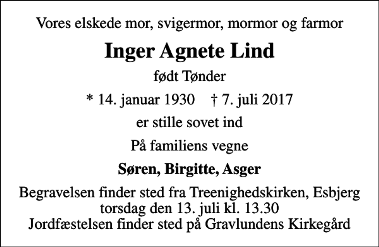 <p>Vores elskede mor, svigermor, mormor og farmor<br />Inger Agnete Lind<br />født Tønder<br />* 14. januar 1930 ✝ 7. juli 2017<br />er stille sovet ind<br />På familiens vegne<br />Søren, Birgitte, Asger<br />Begravelsen finder sted fra Treenighedskirken, Esbjerg torsdag den 13. juli kl. 13.30 Jordfæstelsen finder sted på Gravlundens Kirkegård</p>