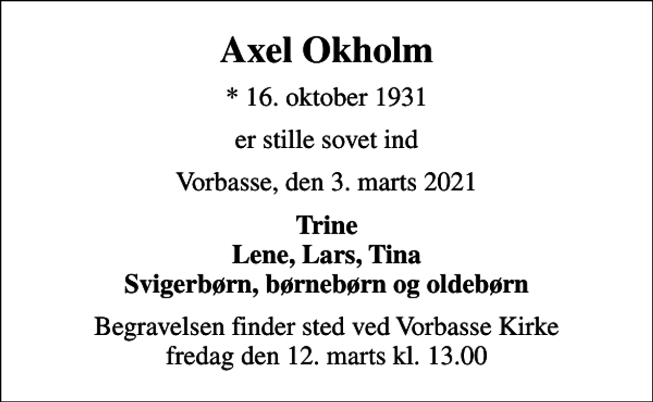 <p>Axel Okholm<br />* 16. oktober 1931<br />er stille sovet ind<br />Vorbasse, den 3. marts 2021<br />Trine Lene, Lars, Tina Svigerbørn, børnebørn og oldebørn<br />Begravelsen finder sted ved Vorbasse Kirke fredag den 12. marts kl. 13.00</p>
