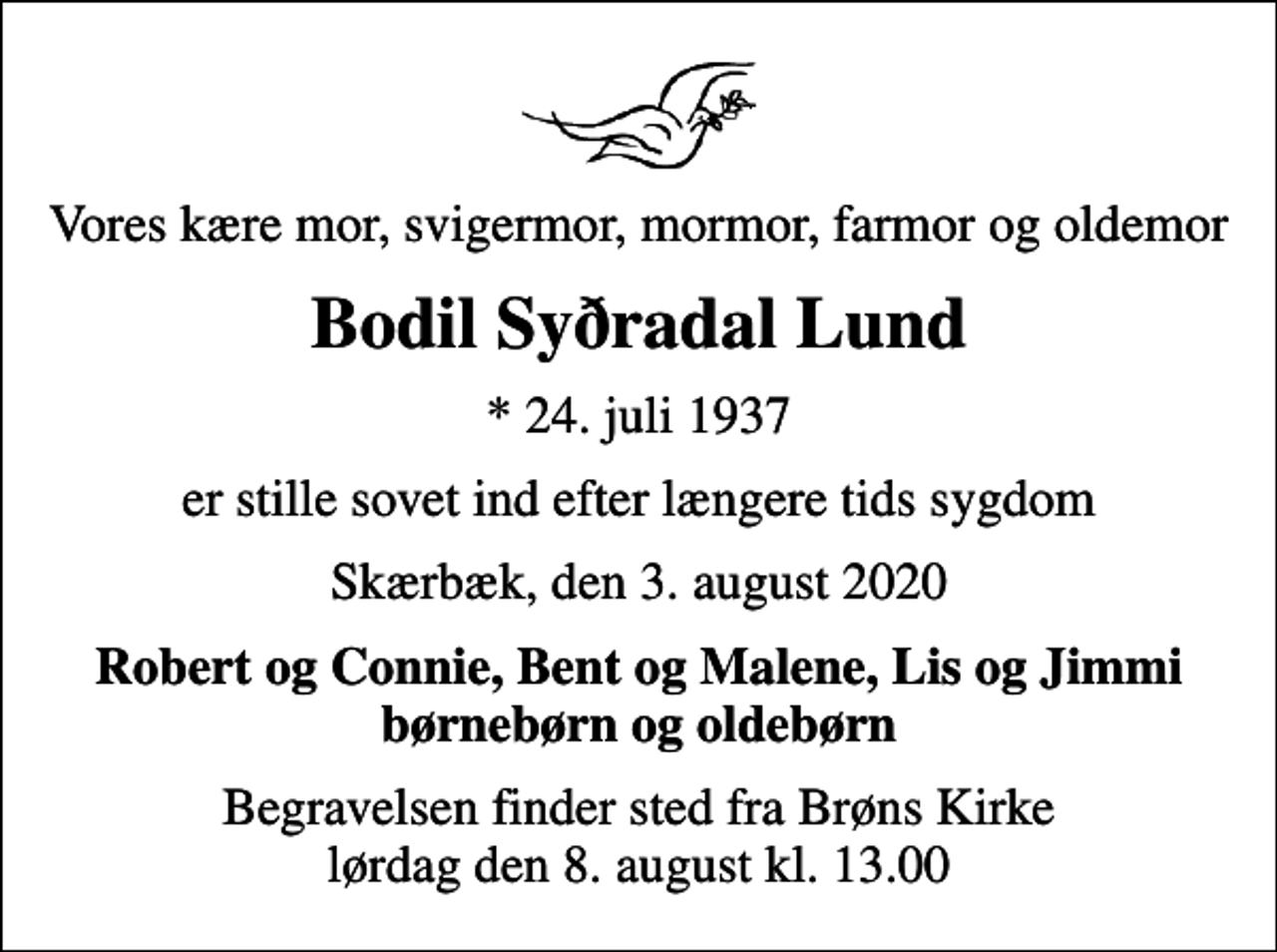 <p>Vores kære mor, svigermor, mormor, farmor og oldemor<br />Bodil Syðradal Lund<br />* 24. juli 1937<br />er stille sovet ind efter længere tids sygdom<br />Skærbæk, den 3. august 2020<br />Robert og Connie, Bent og Malene, Lis og Jimmi børnebørn og oldebørn<br />Begravelsen finder sted fra Brøns Kirke lørdag den 8. august kl. 13.00</p>