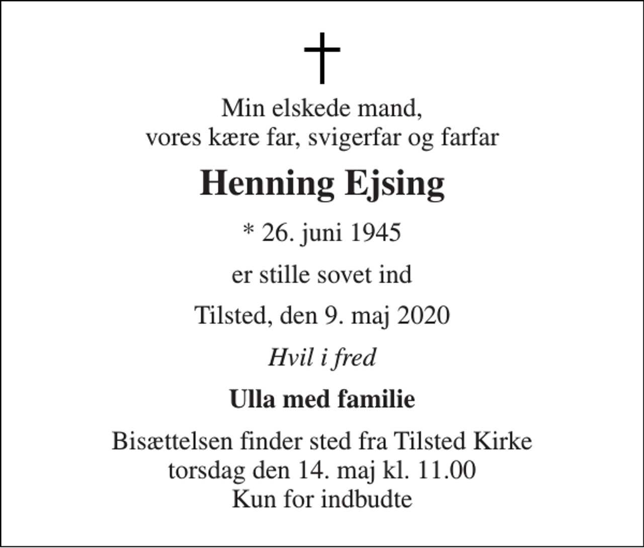 <p>Min elskede mand, vores kære far, svigerfar og farfar<br />Henning Ejsing<br />* 26. juni 1945<br />er stille sovet ind<br />Tilsted, den 9. maj 2020<br />Hvil i fred<br />Ulla med familie<br />Bisættelsen finder sted fra Tilsted Kirke torsdag den 14. maj kl. 11.00 Kun for indbudte</p>