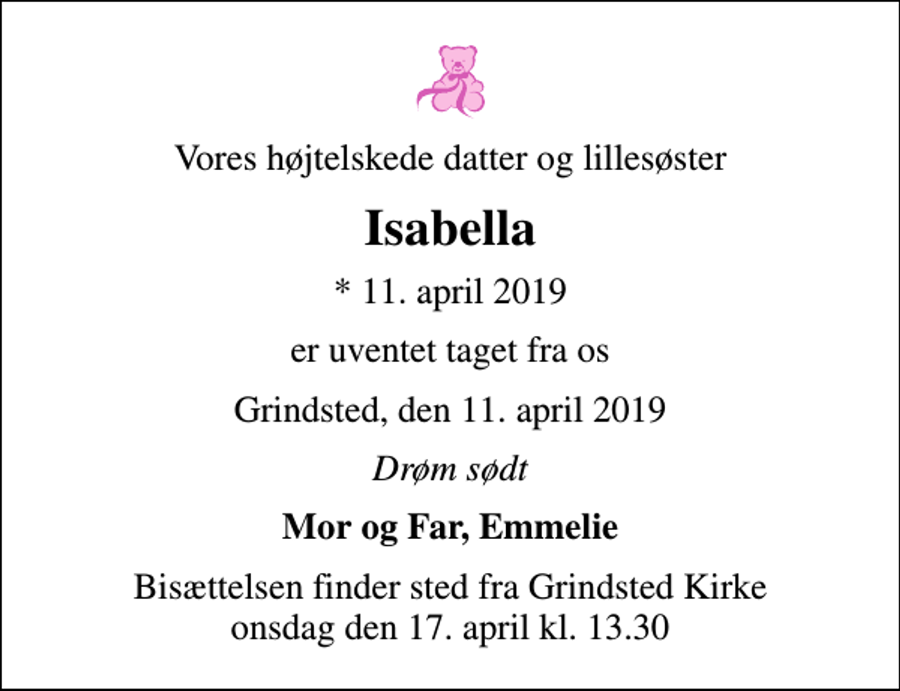 <p>Vores højtelskede datter og lillesøster<br />Isabella<br />* 11. april 2019<br />er uventet taget fra os<br />Grindsted, den 11. april 2019<br />Drøm sødt<br />Mor og Far, Emmelie<br />Bisættelsen finder sted fra Grindsted Kirke onsdag den 17. april kl. 13.30</p>