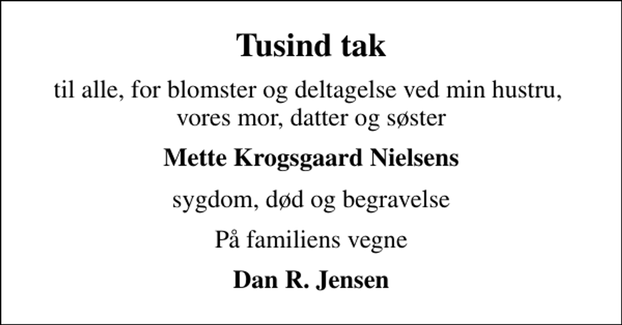 <p>Tusind tak<br />til alle, for blomster og deltagelse ved min hustru, vores mor, datter og søster<br />Mette Krogsgaard Nielsens<br />sygdom, død og begravelse<br />På familiens vegne<br />Dan R. Jensen</p>