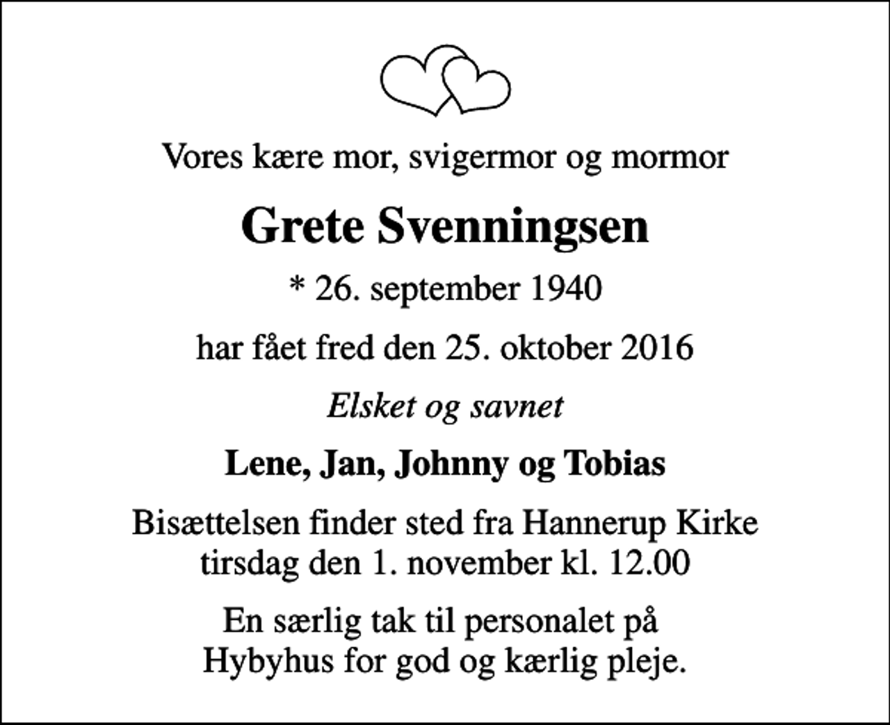 <p>Vores kære mor, svigermor og mormor<br />Grete Svenningsen<br />* 26. september 1940<br />har fået fred den 25. oktober 2016<br />Elsket og savnet<br />Lene, Jan, Johnny og Tobias<br />Bisættelsen finder sted fra Hannerup Kirke tirsdag den 1. november kl. 12.00<br />En særlig tak til personalet på Hybyhus for god og kærlig pleje.</p>