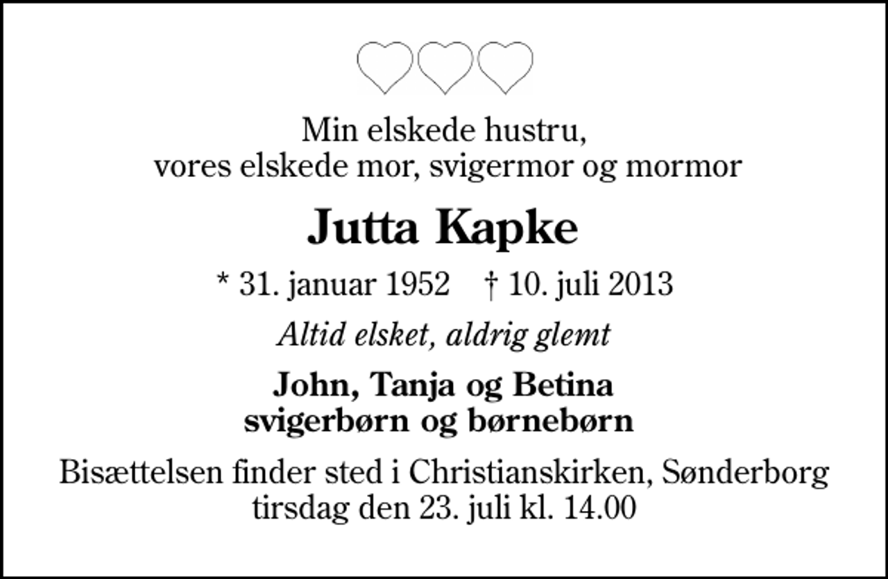 <p>Min elskede hustru, vores elskede mor, svigermor og mormor<br />Jutta Kapke<br />* 31. januar 1952 ✝ 10. juli 2013<br />Altid elsket, aldrig glemt<br />John, Tanja og Betina svigerbørn og børnebørn<br />Bisættelsen finder sted i Christianskirken, Sønderborg tirsdag den 23. juli kl. 14.00</p>