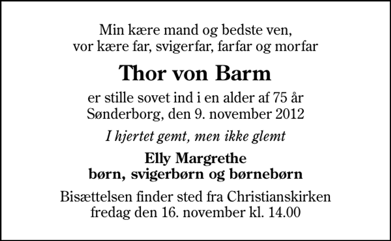 <p>Min kære mand og bedste ven, vor kære far, svigerfar, farfar og morfar<br />Thor von Barm<br />er stille sovet ind i en alder af 75 år Sønderborg, den 9. november 2012<br />I hjertet gemt, men ikke glemt<br />Elly Margrethe børn, svigerbørn og børnebørn<br />Bisættelsen finder sted fra Christianskirken fredag den 16. november kl. 14.00</p>
