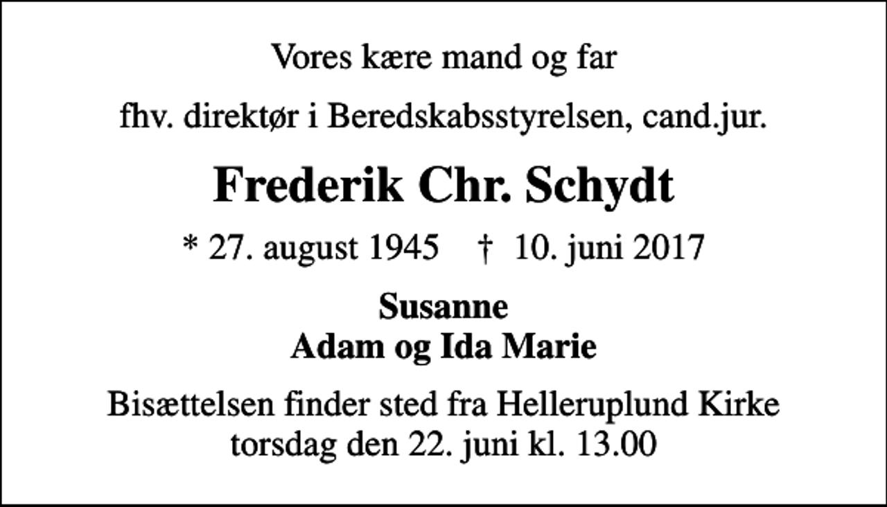 <p>Vores kære mand og far<br />fhv. direktør i Beredskabsstyrelsen, cand.jur.<br />Frederik Chr. Schydt<br />* 27. august 1945 ✝ 10. juni 2017<br />Susanne Adam og Ida Marie<br />Bisættelsen finder sted fra Helleruplund Kirke torsdag den 22. juni kl. 13.00</p>