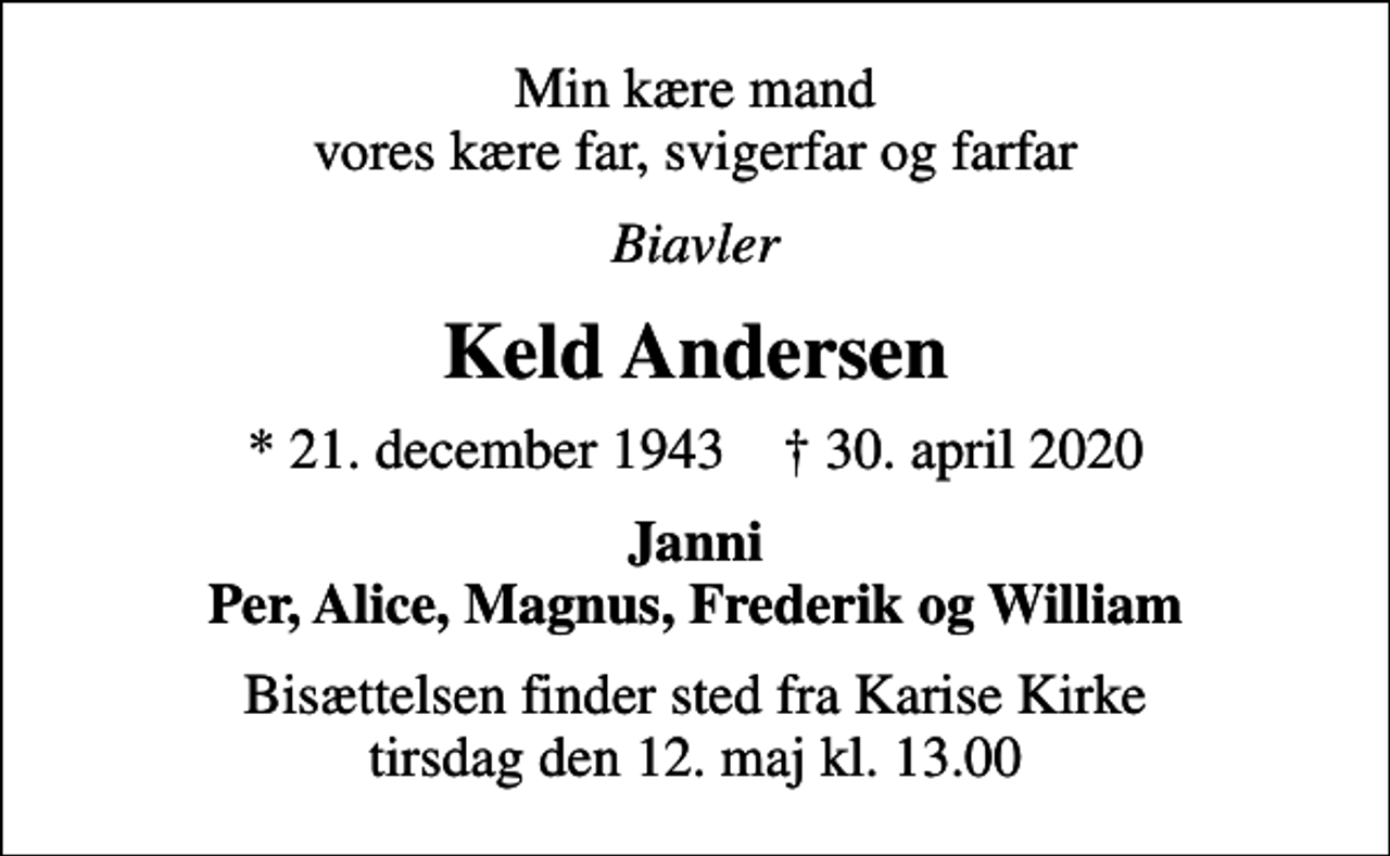 <p>Min kære mand vores kære far, svigerfar og farfar<br />Biavler<br />Keld Andersen<br />* 21. december 1943 ✝ 30. april 2020<br />Janni Per, Alice, Magnus, Frederik og William<br />Bisættelsen finder sted fra Karise Kirke tirsdag den 12. maj kl. 13.00</p>