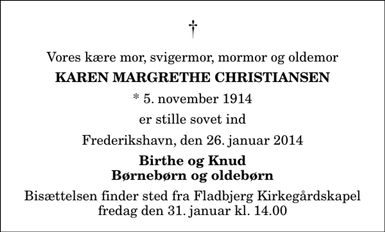 <p>Vores kære mor, svigermor, mormor og oldemor<br />Karen Margrethe Christiansen<br />* 5. november 1914<br />er stille sovet ind<br />Frederikshavn, den 26. januar 2014<br />Birthe og Knud Børnebørn og oldebørn<br />Bisættelsen finder sted fra Fladbjerg Kirkegårdskapel fredag den 31. januar kl. 14.00</p>