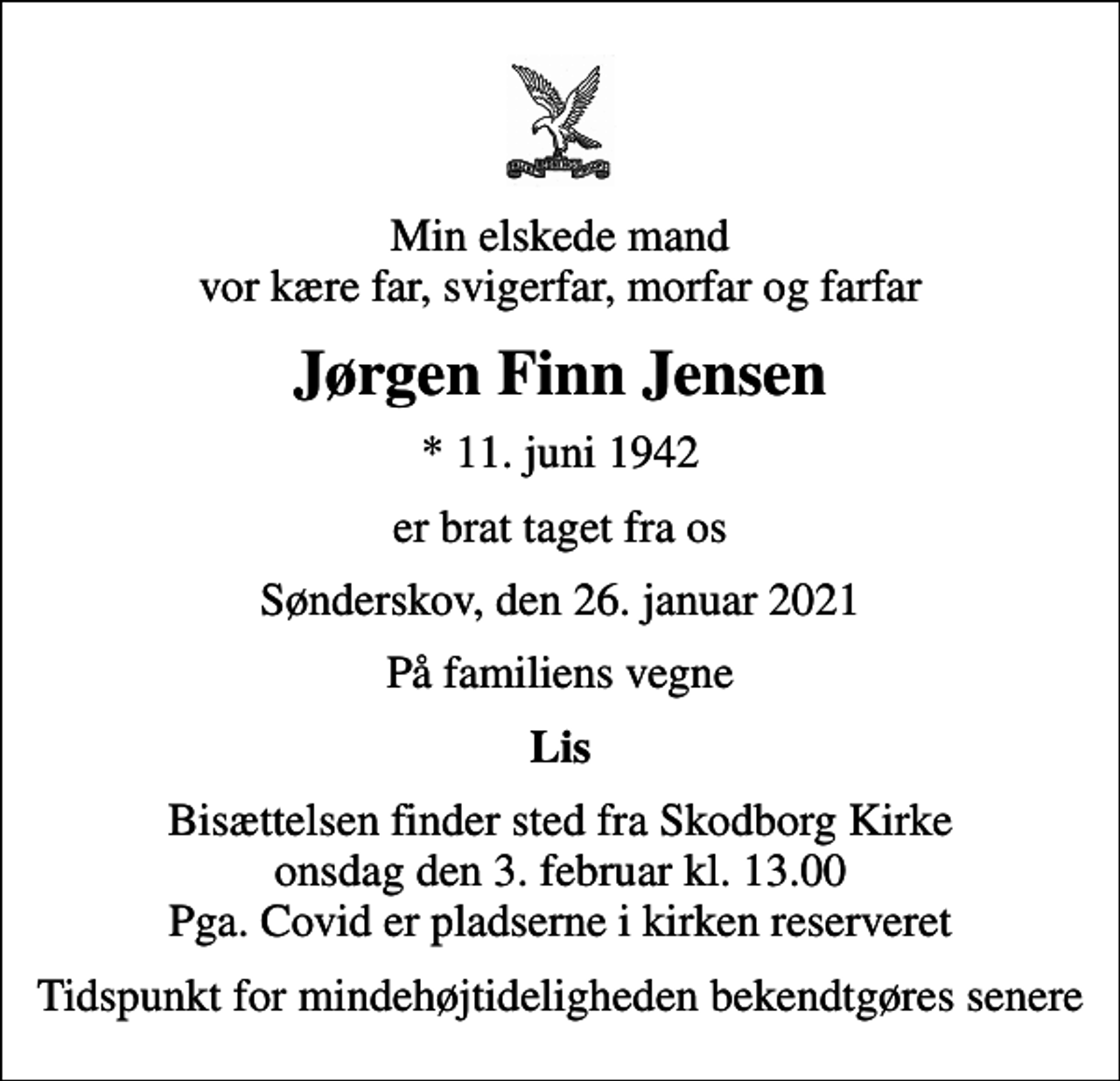 <p>Min elskede mand vor kære far, svigerfar, morfar og farfar<br />Jørgen Finn Jensen<br />* 11. juni 1942<br />er brat taget fra os<br />Sønderskov, den 26. januar 2021<br />På familiens vegne<br />Lis<br />Bisættelsen finder sted fra Skodborg Kirke onsdag den 3. februar kl. 13.00 Pga. Covid er pladserne i kirken reserveret<br />Tidspunkt for mindehøjtideligheden bekendtgøres senere</p>