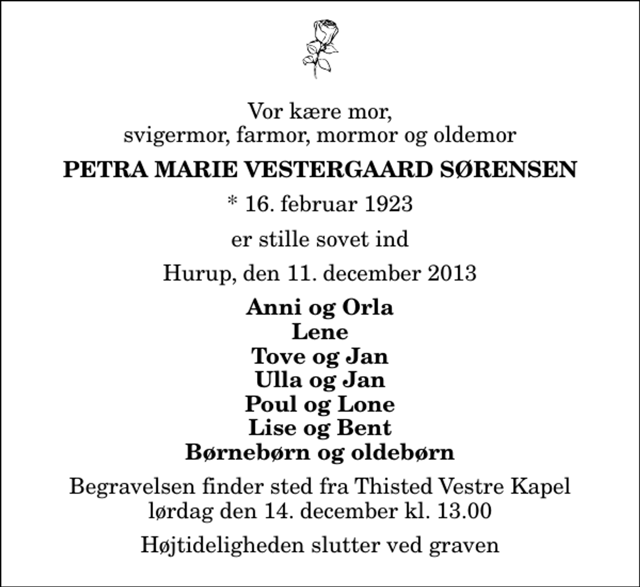 <p>Vor kære mor, svigermor, farmor, mormor og oldemor<br />Petra Marie Vestergaard Sørensen<br />* 16. februar 1923<br />er stille sovet ind<br />Hurup, den 11. december 2013<br />Anni og Orla Lene Tove og Jan Ulla og Jan Poul og Lone Lise og Bent Børnebørn og oldebørn<br />Begravelsen finder sted fra Thisted Vestre Kapel lørdag den 14. december kl. 13.00 Højtideligheden slutter ved graven</p>