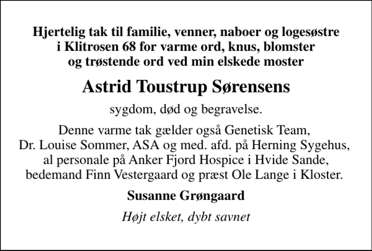 <p>Astrid Toustrup Sørensens<br />sygdom, død og begravelse.<br />Denne varme tak gælder også Genetisk Team, Dr. Louise Sommer, ASA og med. afd. på Herning Sygehus, al personale på Anker Fjord Hospice i Hvide Sande, bedemand Finn Vestergaard og præst Ole Lange i Kloster.<br />Susanne Grøngaard<br />Højt elsket, dybt savnet</p>