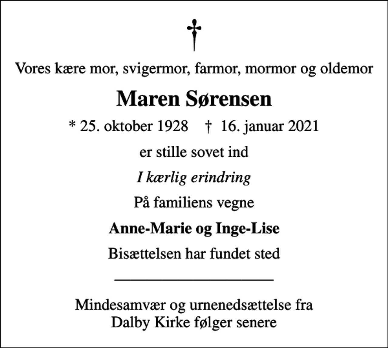 <p>Vores kære mor, svigermor, farmor, mormor og oldemor<br />Maren Sørensen<br />* 25. oktober 1928 ✝ 16. januar 2021<br />er stille sovet ind<br />I kærlig erindring<br />På familiens vegne<br />Anne-Marie og Inge-Lise<br />Bisættelsen har fundet sted<br />Mindesamvær og urnenedsættelse fra Dalby Kirke følger senere</p>