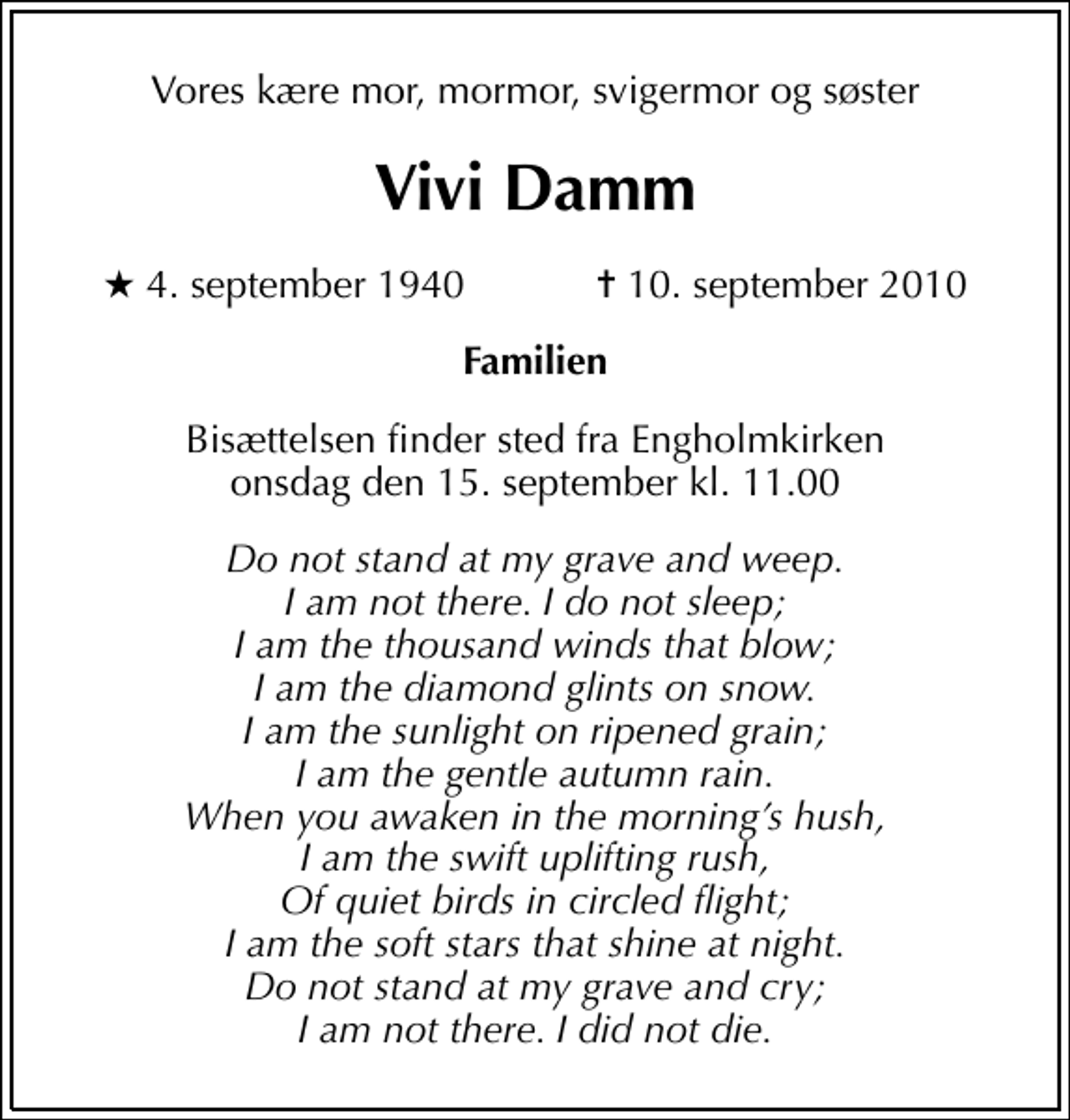 <p>Vores kære mor, mormor, svigermor og søster<br />Vivi Damm<br />* 4. september 1940 ✝ 10. september 2010<br />Familien<br />Bisættelsen finder sted fra Engholmkirken onsdag den 15. september kl. 11.00<br />Do not stand at my grave and weep. I am not there. I do not sleep; I am the thousand winds that blow; I am the diamond glints on snow. I am the sunlight on ripened grain; I am the gentle autumn rain. When you awaken in the mornings hush, I am the swift uplifting rush, Of quiet birds in circled flight; I am the soft stars that shine at night. Do not stand at my grave and cry; I am not there. I did not die.</p>